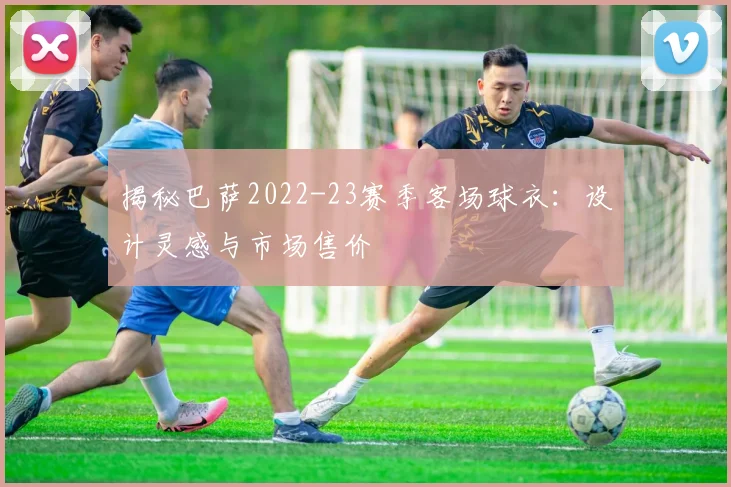 揭秘巴萨2022-23赛季客场球衣：设计灵感与市场售价