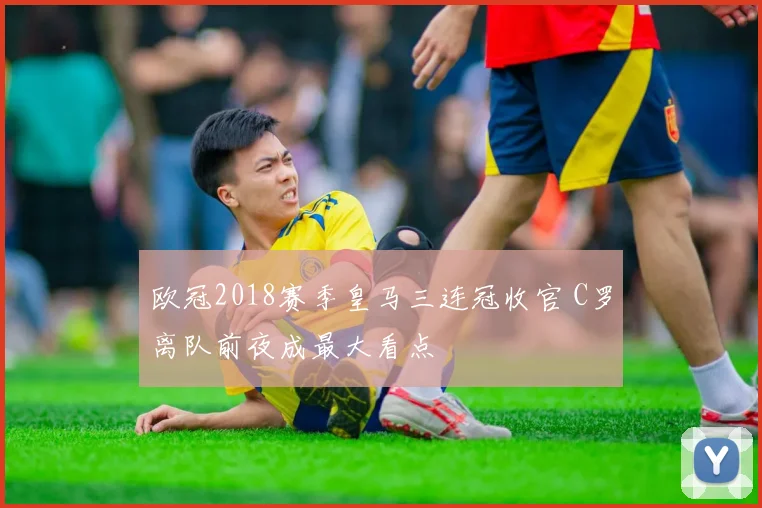 欧冠2018赛季皇马三连冠收官 C罗离队前夜成最大看点
