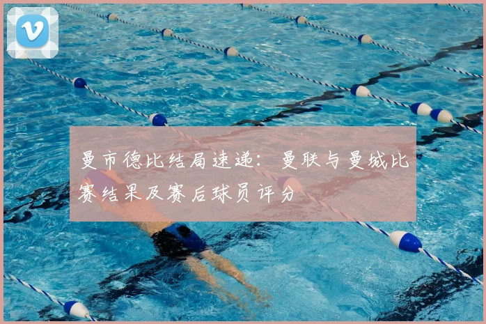 曼市德比结局速递：曼联与曼城比赛结果及赛后球员评分