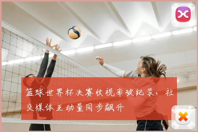 篮球世界杯决赛收视率破纪录，社交媒体互动量同步飙升