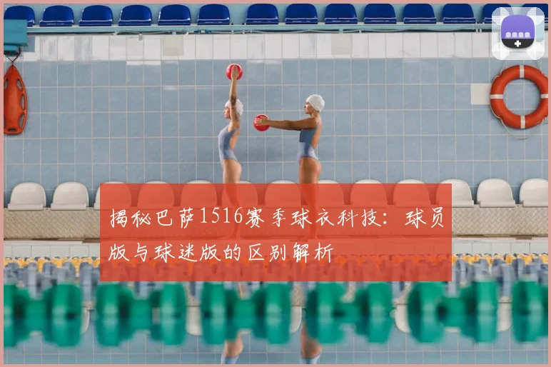 揭秘巴萨1516赛季球衣科技：球员版与球迷版的区别解析