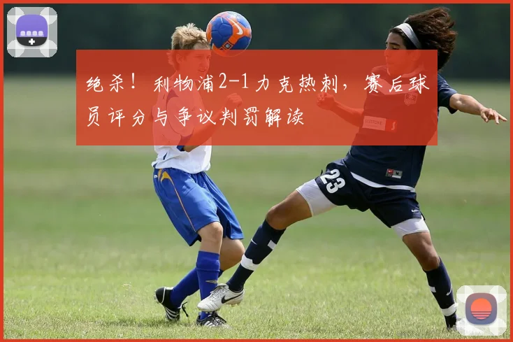 绝杀！利物浦2-1力克热刺，赛后球员评分与争议判罚解读