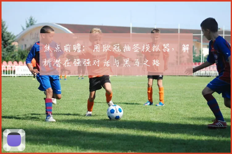 焦点前瞻：用欧冠抽签模拟器，解析潜在强强对话与黑马之路