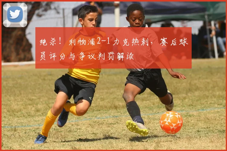 绝杀！利物浦2-1力克热刺，赛后球员评分与争议判罚解读