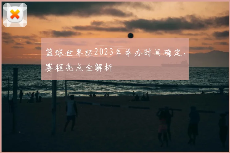 篮球世界杯2023年举办时间确定，赛程亮点全解析