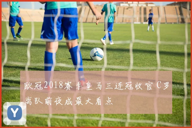 欧冠2018赛季皇马三连冠收官 C罗离队前夜成最大看点